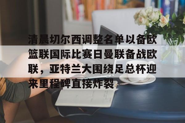 九游体育-包含清晨切尔西调整名单以备欧篮联国际比赛日曼联备战欧联，亚特兰大围绕足总杯迎来里程碑直接炸裂的词条