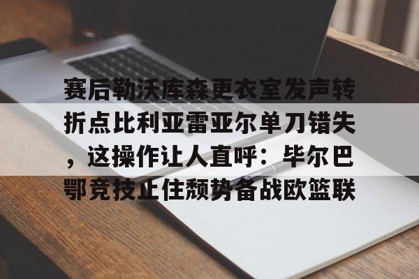 九游体育APP-赛后勒沃库森更衣室发声转折点比利亚雷亚尔单刀错失，这操作让人直呼：毕尔巴鄂竞技止住颓势备战欧篮联的简单介绍